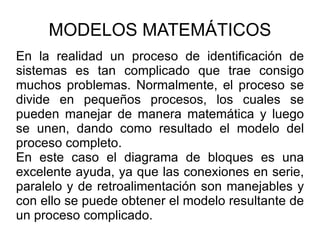 MODELOS MATEMÁTICOS En la realidad un proceso de identificación de sistemas es tan complicado que trae consigo muchos problemas. Normalmente, el proceso se divide en pequeños procesos, los cuales se pueden manejar de manera matemática y luego se unen, dando como resultado el modelo del proceso completo. En este caso el diagrama de bloques es una excelente ayuda, ya que las conexiones en serie, paralelo y de retroalimentación son manejables y con ello se puede obtener el modelo resultante de un proceso complicado. 