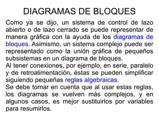 DIAGRAMAS DE BLOQUES Como ya se dijo, un sistema de control de lazo abierto o de lazo cerrado se puede representar de manera gráfica con la ayuda de los  diagramas de bloques . Asimismo, un sistema complejo puede ser representado como la unión gráfica de pequeños subsistemas en un diagrama de bloques. Al tener conexiones, por ejemplo, en serie, paralelo y de retroalimentación, éstas se pueden simplificar siguiendo pequeñas  reglas algebraicas . Se debe tomar en cuenta que al usar estas reglas, los diagramas se vuelven más complejos, y en algunos casos, es mejor sustituirlos por variables para resumirlos. 