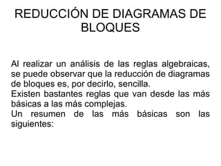 REDUCCIÓN DE DIAGRAMAS DE BLOQUES Al realizar un análisis de las reglas algebraicas, se puede observar que la reducción de diagramas de bloques es, por decirlo, sencilla.  Existen bastantes reglas que van desde las más básicas a las más complejas.  Un resumen de las más básicas son las siguientes: 