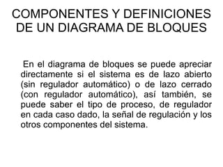 COMPONENTES Y DEFINICIONES DE UN DIAGRAMA DE BLOQUES En el diagrama de bloques se puede apreciar directamente si el sistema es de lazo abierto (sin regulador automático) o de lazo cerrado (con regulador automático), así también, se puede saber el tipo de proceso, de regulador en cada caso dado, la señal de regulación y los otros componentes del sistema. 