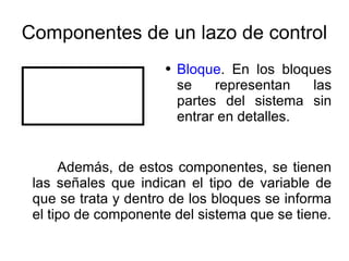 Componentes de un lazo de control Bloque . En los bloques se representan las partes del sistema sin entrar en detalles. Además, de estos componentes, se tienen las señales que indican el tipo de variable de que se trata y dentro de los bloques se informa el tipo de componente del sistema que se tiene. 