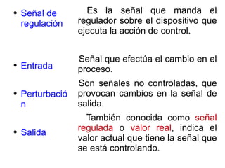 Señal de regulación Entrada Perturbación Salida Es la señal que manda el regulador sobre el dispositivo que ejecuta la acción de control. Señal que efectúa el cambio en el proceso. Son señales no controladas, que provocan cambios en la señal de salida. También conocida como  señal regulada  o  valor real , indica el valor actual que tiene la señal que se está controlando. 