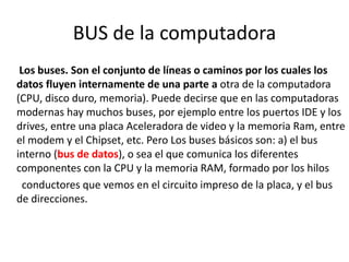 BUS de la computadora
Los buses. Son el conjunto de líneas o caminos por los cuales los
datos fluyen internamente de una parte a otra de la computadora
(CPU, disco duro, memoria). Puede decirse que en las computadoras
modernas hay muchos buses, por ejemplo entre los puertos IDE y los
drives, entre una placa Aceleradora de video y la memoria Ram, entre
el modem y el Chipset, etc. Pero Los buses básicos son: a) el bus
interno (bus de datos), o sea el que comunica los diferentes
componentes con la CPU y la memoria RAM, formado por los hilos
conductores que vemos en el circuito impreso de la placa, y el bus
de direcciones.
 