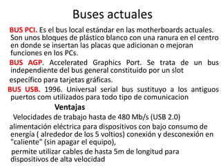 Buses actuales
BUS PCI. Es el bus local estándar en las motherboards actuales.
Son unos bloques de plástico blanco con una ranura en el centro
en donde se insertan las placas que adicionan o mejoran
funciones en los PCs.
BUS AGP. Accelerated Graphics Port. Se trata de un bus
independiente del bus general constituido por un slot
específico para tarjetas gráficas.
BUS USB. 1996. Universal serial bus sustituyo a los antiguos
puertos com utilizados para todo tipo de comunicacion
Ventajas
Velocidades de trabajo hasta de 480 Mb/s (USB 2.0)
alimentación eléctrica para dispositivos con bajo consumo de
energía ( alrededor de los 5 voltios) conexión y desconexión en
"caliente" (sin apagar el equipo),
permite utilizar cables de hasta 5m de longitud para
dispositivos de alta velocidad
 