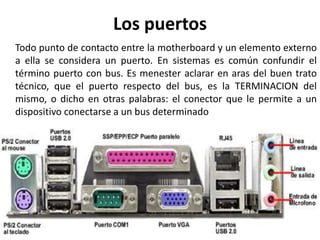 Los puertos
Todo punto de contacto entre la motherboard y un elemento externo
a ella se considera un puerto. En sistemas es común confundir el
término puerto con bus. Es menester aclarar en aras del buen trato
técnico, que el puerto respecto del bus, es la TERMINACION del
mismo, o dicho en otras palabras: el conector que le permite a un
dispositivo conectarse a un bus determinado
 
