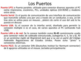 Los Puertos
Puerto LPT1 o Puerto paralelo. utilizado para conectar diversos aparatos al PC
como impresoras, escáneres, PCs, unidades ópticas (CD-ROM) y modems
entre otros.
Puerto Serial. Es el punto de comunicación de una Interface de comunicación
que transmite señales una por una a través de un conductor, o sea, un bit
tras otro se utiliza poco en mouses , ploters de corte el uso del usb lo ha
puesto en desuso
Puerto USB. Es el sucesor de la interfaz serial, diseñado para permitir la
conexión múltiple si es el caso, de varios aparatos al PC (utilizando hub
USB).
Puerto LAN o de red. Se lo conoce también como RJ-45 comúnmente usada
para conectar redes de cableado estructurado, (categorías 4, 5, 5e y 6). RJ
es un acrónimo inglés de Registered Jack que a su vez es parte del Código
Federalde Regulaciones de Estados Unidos. Posee ocho "pines" o
conexiones eléctricas.
Puerto PS/2. Es un conector DIN (Deutsches Institut fur Normunt connector)
de 6 agujeros utilizados en el mouse ,teclados principalmente
 