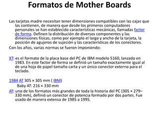 Formatos de Mother Boards
Las tarjetas madre necesitan tener dimensiones compatibles con las cajas que
las contienen, de manera que desde los primeros computadores
personales se han establecido características mecánicas, llamadas factor
de forma. Definen la distribución de diversos componentes y las
dimensiones físicas, como por ejemplo el largo y ancho de la tarjeta, la
posición de agujeros de sujeción y las características de los conectores.
Con los años, varias normas se fueron imponiendo:
XT: es el formato de la placa base del PC de IBM modelo 5160, lanzado en
1983. En este factor de forma se definió un tamaño exactamente igual al
de una hoja de papel tamaño carta y un único conector externo para el
teclado.
1984 AT 305 × 305 mm ( IBM)
Baby AT: 216 × 330 mm
AT: uno de los formatos más grandes de toda la historia del PC (305 × 279–
330 mm), definió un conector de potencia formado por dos partes. Fue
usado de manera extensa de 1985 a 1995.
 