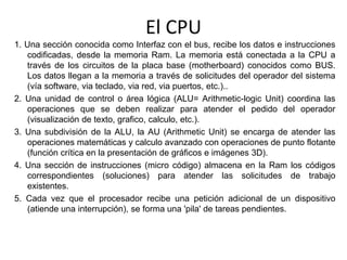 El CPU
1. Una sección conocida como Interfaz con el bus, recibe los datos e instrucciones
codificadas, desde la memoria Ram. La memoria está conectada a la CPU a
través de los circuitos de la placa base (motherboard) conocidos como BUS.
Los datos llegan a la memoria a través de solicitudes del operador del sistema
(vía software, via teclado, via red, via puertos, etc.)..
2. Una unidad de control o área lógica (ALU= Arithmetic-logic Unit) coordina las
operaciones que se deben realizar para atender el pedido del operador
(visualización de texto, grafico, calculo, etc.).
3. Una subdivisión de la ALU, la AU (Arithmetic Unit) se encarga de atender las
operaciones matemáticas y calculo avanzado con operaciones de punto flotante
(función crítica en la presentación de gráficos e imágenes 3D).
4. Una sección de instrucciones (micro código) almacena en la Ram los códigos
correspondientes (soluciones) para atender las solicitudes de trabajo
existentes.
5. Cada vez que el procesador recibe una petición adicional de un dispositivo
(atiende una interrupción), se forma una 'pila' de tareas pendientes.
 