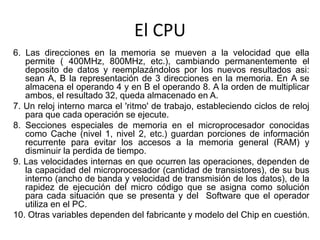 El CPU
6. Las direcciones en la memoria se mueven a la velocidad que ella
permite ( 400MHz, 800MHz, etc.), cambiando permanentemente el
deposito de datos y reemplazándolos por los nuevos resultados asi:
sean A, B la representación de 3 direcciones en la memoria. En A se
almacena el operando 4 y en B el operando 8. A la orden de multiplicar
ambos, el resultado 32, queda almacenado en A.
7. Un reloj interno marca el 'ritmo' de trabajo, estableciendo ciclos de reloj
para que cada operación se ejecute.
8. Secciones especiales de memoria en el microprocesador conocidas
como Cache (nivel 1, nivel 2, etc.) guardan porciones de información
recurrente para evitar los accesos a la memoria general (RAM) y
disminuir la perdida de tiempo.
9. Las velocidades internas en que ocurren las operaciones, dependen de
la capacidad del microprocesador (cantidad de transistores), de su bus
interno (ancho de banda y velocidad de transmisión de los datos), de la
rapidez de ejecución del micro código que se asigna como solución
para cada situación que se presenta y del Software que el operador
utiliza en el PC.
10. Otras variables dependen del fabricante y modelo del Chip en cuestión.
 