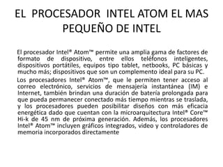 EL PROCESADOR INTEL ATOM EL MAS
PEQUEÑO DE INTEL
El procesador Intel® Atom™ permite una amplia gama de factores de
formato de dispositivo, entre ellos teléfonos inteligentes,
dispositivos portátiles, equipos tipo tablet, netbooks, PC básicas y
mucho más; dispositivos que son un complemento ideal para su PC.
Los procesadores Intel® Atom™, que le permiten tener acceso al
correo electrónico, servicios de mensajería instantánea (IM) e
Internet, también brindan una duración de batería prolongada para
que pueda permanecer conectado más tiempo mientras se traslada,
y los procesadores pueden posibilitar diseños con más eficacia
energética dado que cuentan con la microarquitectura Intel® Core™
Hi-k de 45 nm de próxima generación. Además, los procesadores
Intel® Atom™ incluyen gráficos integrados, video y controladores de
memoria incorporados directamente
 