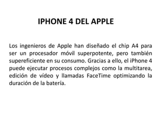 Los ingenieros de Apple han diseñado el chip A4 para
ser un procesador móvil superpotente, pero también
supereficiente en su consumo. Gracias a ello, el iPhone 4
puede ejecutar procesos complejos como la multitarea,
edición de vídeo y llamadas FaceTime optimizando la
duración de la batería.
IPHONE 4 DEL APPLE
 