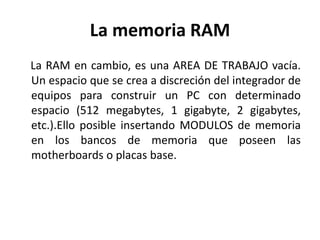 La memoria RAM
La RAM en cambio, es una AREA DE TRABAJO vacía.
Un espacio que se crea a discreción del integrador de
equipos para construir un PC con determinado
espacio (512 megabytes, 1 gigabyte, 2 gigabytes,
etc.).Ello posible insertando MODULOS de memoria
en los bancos de memoria que poseen las
motherboards o placas base.
 