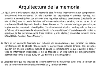 Arquitectura de la memoria
. Al igual que el microprocesador, la memoria esta formada internamente por componentes
electrónicos miniaturizados. En ella abundan los capacitores y circuitos flip-flop. Las
primeras Ram trabajaban con circuitos que requerían refresco permanente (circulación de
electricidad) para no perder la información que se depositaba en ellas, por eso se les dio el
nombre de DRAM (Dynamic Random Acces Memory). En la evolución lógica posterior, se
implementó el uso de circuitos flip-flop (circuitos transistorizados que luego de recibir una
señal eléctrica, conservan la información sin refresco adicional). Estos dieron a la postre la
aparición de las memorias caché (mas costosas y más rápidas) conocidas también como
SRAM (Static Random Acces Memory).
La Ram es un conjunto formado por millones de conmutadores que cambian su estado
constantemente de abierto (0) a cerrado (1) para generar la logica binaria. Esos circuitos
quedan sin energía eléctrica cuando se apaga la computadora lo que equivale a perder
toda la información depositada si no se traslada a un dispositivo de almacenamiento
permanente como el disco duro, un CD, diskette o cinta magnética.
La velocidad con que los circuitos de la Ram permiten manipular los datos que se colocan en
ella se conoce como su velocidad de trabajo y se mide en MHz.
 
