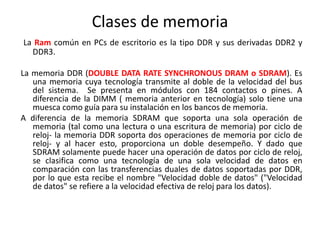 Clases de memoria
La Ram común en PCs de escritorio es la tipo DDR y sus derivadas DDR2 y
DDR3.
La memoria DDR (DOUBLE DATA RATE SYNCHRONOUS DRAM o SDRAM). Es
una memoria cuya tecnología transmite al doble de la velocidad del bus
del sistema. Se presenta en módulos con 184 contactos o pines. A
diferencia de la DIMM ( memoria anterior en tecnología) solo tiene una
muesca como guía para su instalación en los bancos de memoria.
A diferencia de la memoria SDRAM que soporta una sola operación de
memoria (tal como una lectura o una escritura de memoria) por ciclo de
reloj- la memoria DDR soporta dos operaciones de memoria por ciclo de
reloj- y al hacer esto, proporciona un doble desempeño. Y dado que
SDRAM solamente puede hacer una operación de datos por ciclo de reloj,
se clasifica como una tecnología de una sola velocidad de datos en
comparación con las transferencias duales de datos soportadas por DDR,
por lo que esta recibe el nombre "Velocidad doble de datos" ("Velocidad
de datos" se refiere a la velocidad efectiva de reloj para los datos).
 