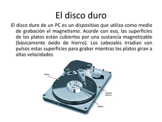 El disco duro
El disco duro de un PC es un dispositivo que utiliza como medio
de grabación el magnetismo. Acorde con eso, las superficies
de los platos están cubiertos por una sustancia magnetizable
(básicamente óxido de hierro). Los cabezales irradian con
pulsos estas superficies para grabar mientras los platos giran a
altas velocidades
 