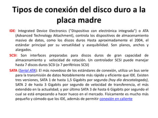 Tipos de conexión del disco duro a la
placa madre
IDE: Integrated Device Electronics ("Dispositivo con electrónica integrada") o ATA
(Advanced Technology Attachment), controla los dispositivos de almacenamiento
masivo de datos, como los discos duros Hasta aproximadamente el 2004, el
estándar principal por su versatilidad y asequibilidad. Son planos, anchos y
alargados.
SCSI: Son interfaces preparadas para discos duros de gran capacidad de
almacenamiento y velocidad de rotación. Un controlador SCSI puede manejar
hasta 7 discos duros SCSI (o 7 periféricos SCSI)
SATA (Serial ATA): El más novedoso de los estándares de conexión, utiliza un bus serie
para la transmisión de datos Notablemente más rápido y eficiente que IDE. Existen
tres versiones, SATA 1 de hasta 1,5 Gigabits por segundo (hoy día descatalogado),
SATA 2 de hasta 3 Gigabits por segundo de velocidad de transferencia, el más
extendido en la actualidad; y por último SATA 3 de hasta 6 Gigabits por segundo el
cual se está empezando a hacer hueco en el mercado. Físicamente es mucho más
pequeño y cómodo que los IDE, además de permitir conexión en caliente
 
