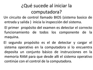 ¿Qué sucede al iniciar la
computadora?
Un circuito de control llamado BIOS (sistema basico de
entrada y salida ) inicia la inspección del sistema.
El primer propósito del examen es detectar el correcto
funcionamiento de todos los componente de la
maquina.
El segundo propósito es el de detectar y cargar el
sistema operativo en la computadora si lo encuentra
deposita un conjunto básico de instrucciones en la
memoria RAM para que desde alli el sistema operativo
continúe con el control de la computadora.
 