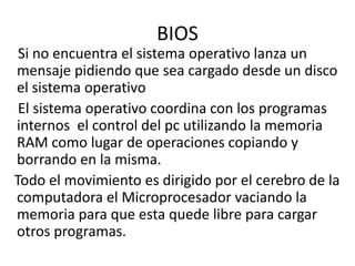 BIOS
Si no encuentra el sistema operativo lanza un
mensaje pidiendo que sea cargado desde un disco
el sistema operativo
El sistema operativo coordina con los programas
internos el control del pc utilizando la memoria
RAM como lugar de operaciones copiando y
borrando en la misma.
Todo el movimiento es dirigido por el cerebro de la
computadora el Microprocesador vaciando la
memoria para que esta quede libre para cargar
otros programas.
 