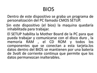 BIOS
Dentro de este dispositivo se graba un programa de
personalización del PC llamado CMOS SETUP.
Sin este dispositivo (el bios) la maquina quedaría
inhabilitada para trabajar.
El SETUP habilita la Mother Board de la PC para que
pueda trabajar y comunicarse con el disco duro , la
memoria RAM , el CD ROM y todos los
componentes que se conectan a esta tarjeta.los
datos dentro del BIOS se mantienen por una bateria
de 3volt de corriente continua que permite que los
datos permanezcan inalterables.
 