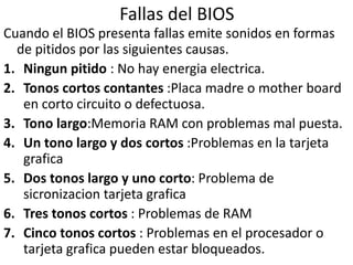 Fallas del BIOS
Cuando el BIOS presenta fallas emite sonidos en formas
de pitidos por las siguientes causas.
1. Ningun pitido : No hay energia electrica.
2. Tonos cortos contantes :Placa madre o mother board
en corto circuito o defectuosa.
3. Tono largo:Memoria RAM con problemas mal puesta.
4. Un tono largo y dos cortos :Problemas en la tarjeta
grafica
5. Dos tonos largo y uno corto: Problema de
sicronizacion tarjeta grafica
6. Tres tonos cortos : Problemas de RAM
7. Cinco tonos cortos : Problemas en el procesador o
tarjeta grafica pueden estar bloqueados.
 