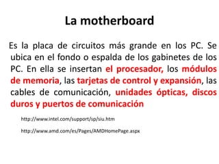La motherboard
Es la placa de circuitos más grande en los PC. Se
ubica en el fondo o espalda de los gabinetes de los
PC. En ella se insertan el procesador, los módulos
de memoria, las tarjetas de control y expansión, las
cables de comunicación, unidades ópticas, discos
duros y puertos de comunicación
http://www.intel.com/support/sp/siu.htm
http://www.amd.com/es/Pages/AMDHomePage.aspx
 