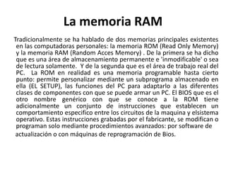 La memoria RAM
Tradicionalmente se ha hablado de dos memorias principales existentes
en las computadoras personales: la memoria ROM (Read Only Memory)
y la memoria RAM (Random Acces Memory) . De la primera se ha dicho
que es una área de almacenamiento permanente e 'inmodificable' o sea
de lectura solamente. Y de la segunda que es el área de trabajo real del
PC. La ROM en realidad es una memoria programable hasta cierto
punto: permite personalizar mediante un subprograma almacenado en
ella (EL SETUP), las funciones del PC para adaptarlo a las diferentes
clases de componentes con que se puede armar un PC. El BIOS que es el
otro nombre genérico con que se conoce a la ROM tiene
adicionalmente un conjunto de instrucciones que establecen un
comportamiento especifico entre los circuitos de la maquina y elsistema
operativo. Estas instrucciones grabadas por el fabricante, se modifican o
programan solo mediante procedimientos avanzados: por software de
actualización o con máquinas de reprogramación de Bios.
 