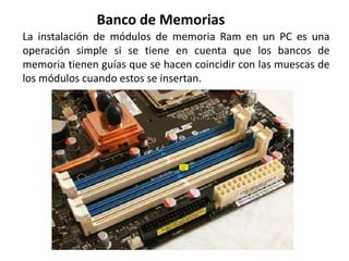 La instalación de módulos de memoria Ram en un PC es una
operación simple si se tiene en cuenta que los bancos de
memoria tienen guías que se hacen coincidir con las muescas de
los módulos cuando estos se insertan.
Banco de Memorias
 