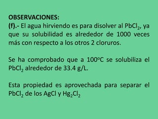OBSERVACIONES:
(f).- El agua hirviendo es para disolver al PbCl2, ya
que su solubilidad es alrededor de 1000 veces
más con respecto a los otros 2 cloruros.
Se ha comprobado que a 100oC se solubiliza el
PbCl2 alrededor de 33.4 g/L.
Esta propiedad es aprovechada para separar el
PbCl2 de los AgCl y Hg2Cl2
 
