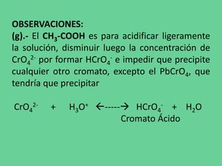 OBSERVACIONES:
(g).- El CH3-COOH es para acidificar ligeramente
la solución, disminuir luego la concentración de
CrO4
2- por formar HCrO4
- e impedir que precipite
cualquier otro cromato, excepto el PbCrO4, que
tendría que precipitar
CrO4
2- + H3O+ ----- HCrO4
- + H2O
Cromato Ácido
 