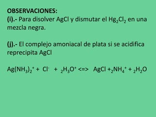 OBSERVACIONES:
(i).- Para disolver AgCl y dismutar el Hg2Cl2 en una
mezcla negra.
(j).- El complejo amoniacal de plata si se acidifica
reprecipita AgCl
Ag(NH3)2
+ + Cl- + 2H3O+ <=> AgCl +2NH4
+ + 2H2O
 