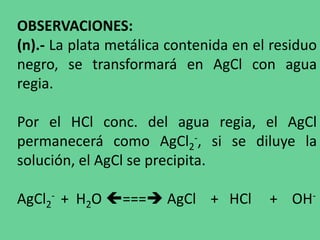 OBSERVACIONES:
(n).- La plata metálica contenida en el residuo
negro, se transformará en AgCl con agua
regia.
Por el HCl conc. del agua regia, el AgCl
permanecerá como AgCl2
-, si se diluye la
solución, el AgCl se precipita.
AgCl2
- + H2O === AgCl + HCl + OH-
 