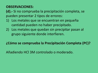 OBSERVACIONES:
(d).- Si no comprueba la precipitación completa, se
pueden presentar 2 tipos de errores:
1) Los metales que se encuentran en pequeña
cantidad pueden no haber precipitado.
2) Los metales que quedan sin precipitar pasan al
grupo siguiente donde interfieren.
¿Cómo se comprueba la Precipitación Completa (PC)?
Añadiendo HCl 3M controlado o moderado.
 