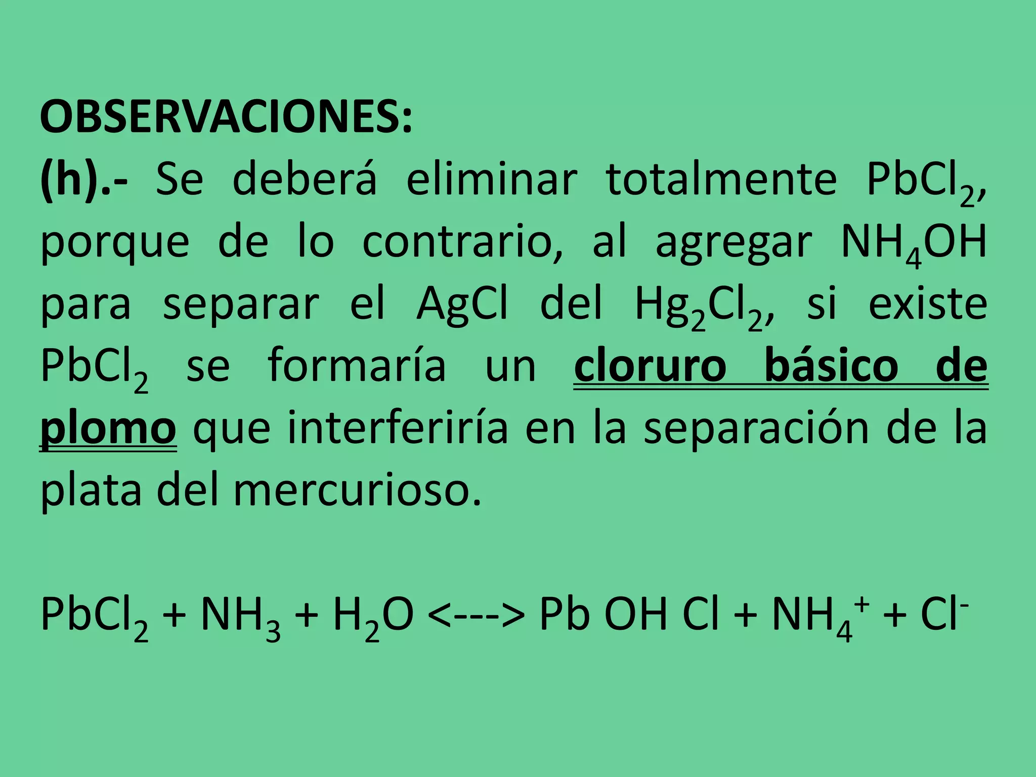 OBSERVACIONES:
(h).- Se deberá eliminar totalmente PbCl2,
porque de lo contrario, al agregar NH4OH
para separar el AgCl del Hg2Cl2, si existe
PbCl2 se formaría un cloruro básico de
plomo que interferiría en la separación de la
plata del mercurioso.
PbCl2 + NH3 + H2O <---> Pb OH Cl + NH4
+ + Cl-
 