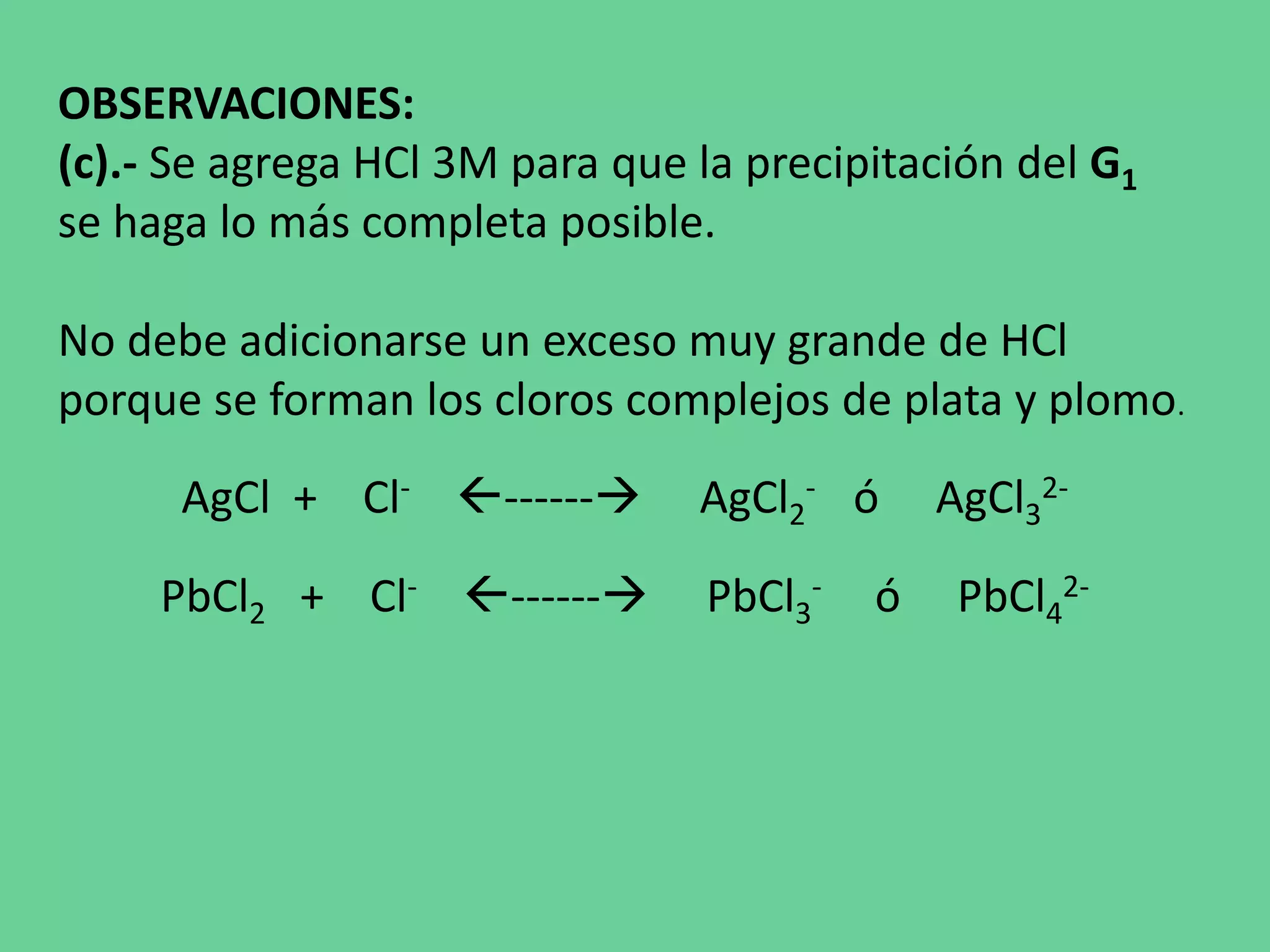 OBSERVACIONES:
(c).- Se agrega HCl 3M para que la precipitación del G1
se haga lo más completa posible.
No debe adicionarse un exceso muy grande de HCl
porque se forman los cloros complejos de plata y plomo.
AgCl + Cl- ------ AgCl2
- ó AgCl3
2-
PbCl2 + Cl- ------ PbCl3
- ó PbCl4
2-
 
