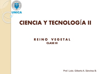 CIENCIA Y TECNOLOGÍA II
R E I N O V E G E T A L
CLASE III
Prof. Lcdo. Gilberto A. Sánchez B.
 