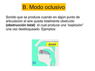 B. Modo oclusivo
Sonido que se produce cuando en algún punto de
articulación el aire queda totalmente obstruído
(obstrucción total) el cual produce una “explosión”
una vez desbloqueado. Ejemplos:
 