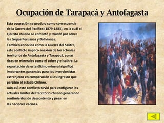Ocupación de Tarapacá y Antofagasta Esta ocupación se produjo como consecuencia de la Guerra del Pacífico (1879-1883), en la cuál el Ejército chileno se enfrentó y triunfó por sobre las tropas Peruanas y Bolivianas. También conocida como la Guerra del Salitre, este conflicto implicó anexión de los actuales territorios de Antofagasta y Tarapacá, zonas ricas en minerales como el cobre y el salitre. La exportación de este último mineral significó importantes ganancias para los inversionistas extranjeros en comparación a los ingresos que percibió el Estado Chileno. Aún así, este conflicto sirvió para configurar los actuales limites del territorio chileno generando sentimientos de descontento y pesar en las naciones vecinas. 