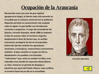 Ocupación de la Araucanía Reconocida como una zona de gran aptitud agropecuaria (trigo), el interés sobre ella aumentó en la medida que el contacto comercial con la población Mapuche permitió un conocimiento más acabado sobre la región, lo que facilitó una introducción constante y progresiva.  A cargo del comandante del Ejército, Cornelio Saavedra, desde 1880 se implantó la idea de avanzar sobre el territorio mapuche desplazando la línea de fuertes que, en sentido transversal, protegería las tierras incorporadas. Detrás del ejército vendrían los agricultores nacionales y extranjeros, comerciantes y funcionarios estatales. El plan consistía en ocupar las tierras desplazando a los pueblos a las llamadas “ reducciones” que, como su nombre lo indica, eran reducidas áreas donde los mapuches desarrollaron su vida e iniciaron un período de despojos e injusticias por parte del Estado chileno, cuyo conflicto se arrastra hasta hoy en día en la actualidad. Cornelio Saavedra 