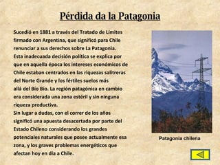 Pérdida da la Patagonia Sucedió en 1881 a través del Tratado de Límites firmado con Argentina, que significó para Chile renunciar a sus derechos sobre La Patagonia. Esta inadecuada decisión política se explica por que en aquella época los intereses económicos de Chile estaban centrados en las riquezas salitreras del Norte Grande y los fértiles suelos más allá del Bío Bío. La región patagónica en cambio era considerada una zona estéril y sin ninguna riqueza productiva. Sin lugar a dudas, con el correr de los años significó una apuesta desacertada por parte del Estado Chileno considerando los grandes potenciales naturales que posee actualmente esa zona, y los graves problemas energéticos que afectan hoy en día a Chile. Patagonia chilena 