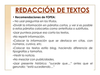 REDACCIÓN DE TEXTOS
• Recomendaciones de FOPEA:
- No usar preguntas en los títulos.
-Dividir la información en párrafos cortos, y ver si es posible
a estos párrafos colocarlos como antetítulos o subtítulos.
-Usar punteos porque eso corta los textos.
-No repetir información.
-Colocar la información que se destaca en citas, con
números, cursiva, etc.
-Colocar los textos estilo blog, haciendo diferencia de
tipografías y tamaños.
-Vestir la noticia.
-No mezclar con publicidades.
-Usar presente histórico: “sucede que…” antes que el
gerundio: “está sucediendo…”
 
