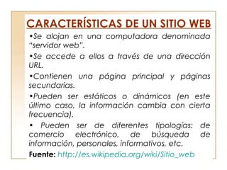 CARACTERÍSTICAS DE UN SITIO WEB
•Se alojan en una computadora denominada
“servidor web”.
•Se accede a ellos a través de una dirección
URL.
•Contienen una página principal y páginas
secundarias.
•Pueden ser estáticos o dinámicos (en este
último caso, la información cambia con cierta
frecuencia).
• Pueden ser de diferentes tipologías: de
comercio electrónico, de búsqueda de
información, personales, informativos, etc.
Fuente: http://es.wikipedia.org/wiki/Sitio_web
 