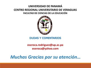 UNIVERSIDAD DE PANAMÁ
CENTRO REGIONAL UNIVERSITARIO DE VERAGUAS
FACULTAD DE CIENCIAS DE LA EDUCACIÓN
DUDAS Y COMENTARIOS
oseroca.rodriguez@up.ac.pa
oseroca@yahoo.com
 