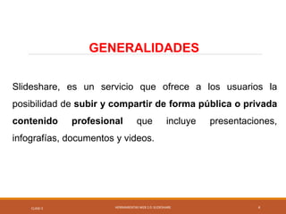Slideshare, es un servicio que ofrece a los usuarios la
posibilidad de subir y compartir de forma pública o privada
contenido profesional que incluye presentaciones,
infografías, documentos y videos.
CLASE-5 HERRAMIENTAS WEB 2.0: SLIDESHARE
GENERALIDADES
4
 