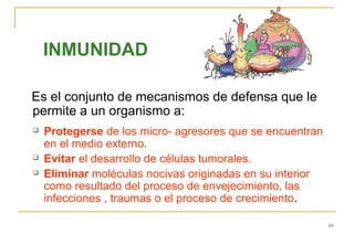 INMUNIDAD

Es el conjunto de mecanismos de defensa que le
permite a un organismo a:
   Protegerse de los micro- agresores que se encuentran
    en el medio externo.
   Evitar el desarrollo de células tumorales.
   Eliminar moléculas nocivas originadas en su interior
    como resultado del proceso de envejecimiento, las
    infecciones , traumas o el proceso de crecimiento.

                                                           10
 