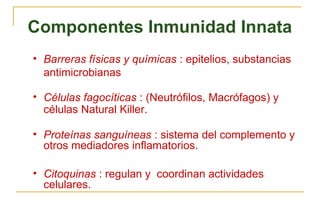 Componentes Inmunidad Innata
• Barreras físicas y químicas : epitelios, substancias
  antimicrobianas

• Células fagocíticas : (Neutrófilos, Macrófagos) y
  células Natural Killer.

• Proteínas sanguíneas : sistema del complemento y
  otros mediadores inflamatorios.

• Citoquinas : regulan y coordinan actividades
  celulares.
 