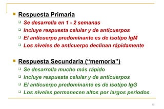    Respuesta Primaria
       Se desarrolla en 1 - 2 semanas
       Incluye respuesta celular y de anticuerpos
       El anticuerpo predominante es de isotipo IgM
       Los niveles de anticuerpo declinan rápidamente

   Respuesta Secundaria (“memoria”)
       Se desarrolla mucho más rápido
       Incluye respuesta celular y de anticuerpos
       El anticuerpo predominante es de isotipo IgG
       Los niveles permanecen altos por largos periodos

                                                           52
 