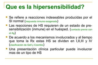 Que es la hipersensibilidad?
   Se refiere a reacciones indeseables producidas por el
    SI normal (respuesta inmune exagerada)
   Las reacciones de HS requieren de un estado de pre-
    sensibilización (inmune) en el huésped. ( contacto previo con
    el Ag)
   De acuerdo a los mecanismos involucrados y al tiempo
    que toma la Rx estas HS se dividen en I,II,III y IV
    (clasificación de Gell y Coombs)
   Una presentación clínica particular puede involucrar
    mas de un tipo de HS
 