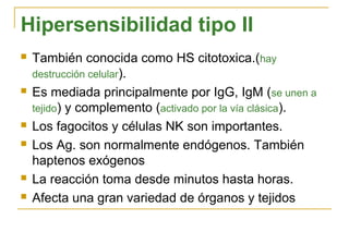 Hipersensibilidad tipo II
   También conocida como HS citotoxica.(hay
    destrucción celular).
   Es mediada principalmente por IgG, IgM (se unen a
    tejido) y complemento (activado por la vía clásica).
   Los fagocitos y células NK son importantes.
   Los Ag. son normalmente endógenos. También
    haptenos exógenos
   La reacción toma desde minutos hasta horas.
   Afecta una gran variedad de órganos y tejidos
 