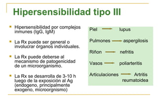Hipersensibilidad tipo III
   Hipersensibilidad por complejos    Piel             lupus
    inmunes (IgG, IgM)

   La Rx puede ser general o          Pulmones           aspergilosis
    involucrar órganos individuales.
                                       Riñon            nefritis
   La Rx puede deberse al
    mecanismo de patogenicidad         Vasos            poliarteritis
    de un microorganismo.

   La Rx se desarrolla de 3-10 h      Articulaciones        Artritis
    luego de la exposición al Ag                         reumatoidea
    (endogeno, principalmente
    exogeno, microorgnismo)
 