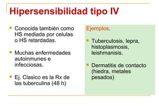 Hipersensibilidad tipo IV
   Conocida también como     Ejemplos.
    HS mediada por celulas
    o HS retardadas.             Tuberculosis, lepra,
                                  histoplasmosis,
   Muchas enfermedades           leishmanisis.
    autoinmunes e
    infecciosas.                 Dermatitis de contacto
                                  (hiedra, metales
   Ej. Clasico es la Rx de       pesados)
    las tuberculina (48 h)
 